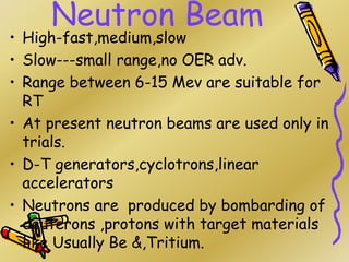 Neutron Beam
• High-fast,medium,slow
• Slow---small range,no OER adv.
• Range between 6-15 Mev are suitable for
RT
• At present neutron beams are used only in
trials.
• D-T generators,cyclotrons,linear
accelerators
• Neutrons are produced by bombarding of
deuterons ,protons with target materials
like Usually Be &,Tritium.
 