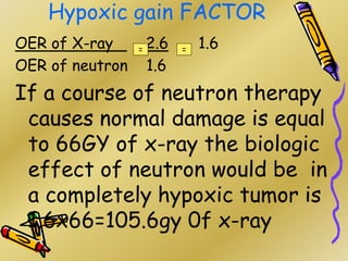 Hypoxic gain FACTOR
OER of X-ray 2.6 1.6
OER of neutron 1.6
If a course of neutron therapy
causes normal damage is equal
to 66GY of x-ray the biologic
effect of neutron would be in
a completely hypoxic tumor is
1.6x66=105.6gy 0f x-ray
= =
 