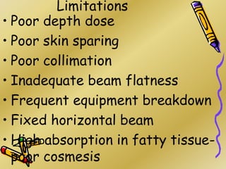 Limitations
• Poor depth dose
• Poor skin sparing
• Poor collimation
• Inadequate beam flatness
• Frequent equipment breakdown
• Fixed horizontal beam
• High absorption in fatty tissue-
poor cosmesis
 