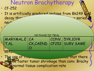 Neutron Brachytherapy
• Cf-252
• It is artificially produced isotope from Bk249 by ß
decay then it is steeped up to Cf252 by a series of
neutron capture reactions.
• Energy range of neutron is 2.3Mev,Y ray is 40-100
Kev.
• RBE of –6 for neutron component
• Various studies showed that the use of Cf252 is
feasible the results are equivalent to those
obtained using standard Y sources .
• The use of this in trials has indicated that there
may be faster tumor shrinkage than conv. Brachy
with normal tissue complication rate
NO PHASE III TRIAL
MARYMAL.E
T.AL
CA
CX,CAEND
O
CONV,
CF252
5YR,10YR
SURV SAME
 