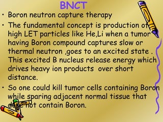 BNCT
• Boron neutron capture therapy
• The fundamental concept is production of
high LET particles like He,Li when a tumor
having Boron compound captures slow or
thermal neutron ,goes to an excited state .
This excited B nucleus release energy which
drives heavy ion products over short
distance.
• So one could kill tumor cells containing Boron
while sparing adjacent normal tissue that
dose not contain Boron.
 