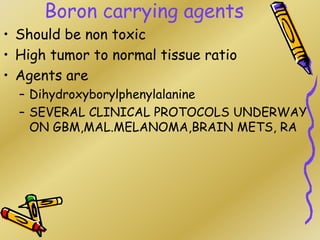 Boron carrying agents
• Should be non toxic
• High tumor to normal tissue ratio
• Agents are
– Dihydroxyborylphenylalanine
– SEVERAL CLINICAL PROTOCOLS UNDERWAY
ON GBM,MAL.MELANOMA,BRAIN METS, RA
 