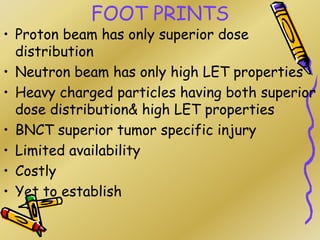 FOOT PRINTS
• Proton beam has only superior dose
distribution
• Neutron beam has only high LET properties
• Heavy charged particles having both superior
dose distribution& high LET properties
• BNCT superior tumor specific injury
• Limited availability
• Costly
• Yet to establish
 