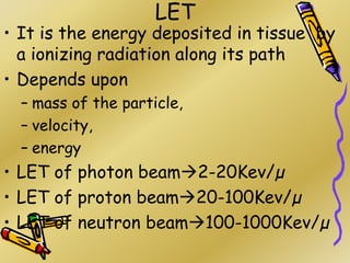 LET
• It is the energy deposited in tissue by
a ionizing radiation along its path
• Depends upon
– mass of the particle,
– velocity,
– energy
• LET of photon beam2-20Kev/µ
• LET of proton beam20-100Kev/µ
• LET of neutron beam100-1000Kev/µ
 
