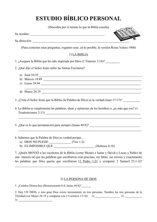 ESTUDIO BÍBLICO PERSONAL
                           (Descubra por sí mismo lo que la Biblia enseña)

Su nombre: _______________________________________________

Su dirección: _____________________________________________________________

     (Para contestar estas preguntas, rogamos usar, en lo posible, la versión Reina Valera 1960)

                                            1) LA BIBLIA

1. ¿Asegura la Biblia que ha sido inspirada por Dios (2 Timoteo 3:16)? _________

2. ¿Qué dijo el Señor Jesús sobre las Santas Escrituras?

   a) Juan 10:35 _________________________________________________________________
   b) Marcos 14:49 ______________________________________________________________
   c) Lucas 24:44 _______________________________________________________________
      __________________________________________________________________________
   d) Mateo 24:35 _______________________________________________________________

3. ¿Creía el Señor Jesús que la Biblia (la Palabra de Dios) es la verdad (Juan 17:17)? ___________

4. La Biblia es simplemente las palabras, ideas y opiniones de los hombres o ¿es más que eso? (1
   Tesalonicenses 2:13) ____________________________________________________________
   ______________________________________________________________________________

5. ¿Qué es lo que permanecerá para siempre (Isaías 40:8)? ________________________________
   ______________________________________________________________________________

6. Sabemos que la Palabra de Dios es verdad porque…
    a) DIOS NO PUEDE ______________ (Tito 1:2)
    b) ES IMPOSIBLE QUE __________________________ (Hebreos 6:18)

7. ¿Quién MOVIÓ a los escritores de la Biblia (como Moisés e Isaías y David y Lucas y Pablo) de
una manera tal que las palabras que escribieron eran precisas, sin faltas, sin errores y exactamente
las palabras que Dios quería que escribieran (2 Pedro 1:21 y comparar 2 Samuel 23:1-2)?
________________________________________________________________________________



                                     2) LA PERSONA DE DIOS

1. ¿Cuántos Dioses hay (Deuteronomio 6:4; Isaías 44:8)? ______

2. Hay UN DIOS, y este gran Dios existe eternamente en tres personas. Nombra las tres personas de la
Trinidad (ver Mateo 28:19 y comparar con 2 Corintios 13:14): 1) _________________ 2) ____________
3) _______________________
 