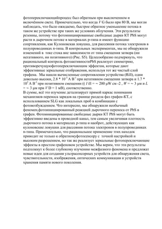 фотопереключающийпроцесс был обратным при выключенном и
включѐнном свете. Примечательно, что когда V G было при 80 В, мы могли
наблюдать, что было ожидаемо, быстрое обратное уменьшение потока в
таком же устройстве при таких же условиях облучения. Эти результаты
резонны, потому что фотоинициированные свободные дырки КТ PbS могут
расти в дырочном потоке в материалах p-типа и имеют функцию
сопртивления, как Кулоновская ловушка, для рассеяния потока электронов в
полупроводниках n-типа. В контрольных экспериментах, мы не обнаружили
изменений в токе стока вне зависимости от типа смещения затвора (ни
негативного, ни позитивного) (Рис. S5). Целесообразно подчеркнуть, что
рациональный контроль фотоактивностиPbS реализует симметрию,
противоречущуюфотопереключающим эффектам, которые дают
эффективные зеркальные отображения, используя тот же чистый слой
графена. Мы нашли вычисленные сопротивления устройства (Rill), одни
довольно высоки, 2.8 * 10-3 А В-1 при негативном смещении затвора и 1.7 *
103 А В-1 при позитивном смещении (( I ill = ∼ 200 μW см -2 , W = ∼ 3 μм и L
= ∼ 3 μм при V D = 1 мВ), соответственно.
В сумме, всѐ это изучение детализирует прямой каркас понимания
механизмов переноса зарядов на границе раздела фаз графен-КТ, с
использованием SLG как локальных проб в комбинации с
фотовозбуждением. Что интересно, мы обнаружили необычный
феномен,фотоинициированный реакцией дырочного переноса от PbS в
графен. Фотоинициированные свободные дырки КТ PbS могут быть
эффективно введены в проводной канал, тем самым увеличивая плотность
дырочного потока в материалах p-типа и наоброт, действующих как
кулоновские ловушки для рассеяния потока электронов в полупроводниках
n-типа. Примечательно, что рациональное применение этих находок
приводит не только к обратномуфотосенсору с точной настройкой и
высоким разрешением, но так же реализует зеркальные фотопереключающие
эффекты в простом графеновом устройстве. Мы верим, что эти результаты
подтолкнут к более глубокому изучению межфазного феномена и предложат
новые идеи для создания ультрасенсорных устройств для обнаружения света,
чувствительности, изображения, оптических коммуникация и устройств
хранения памяти нового поколения.

 