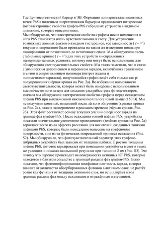 Где Eg– энергетический барьер в ЭВ. Формация поликристалла квантовых
точек PbS с полезным энергетическим барьером предполагает интересные
фотоэлектронные свойства графен-PbS гибридных устройств в видимом
диапазоне, которые описаны ниже.
Мы обнаружили, что электрические свойства графена после помещения в
него PbS становятся очень чувствительными к свету. Для устранения
возможных ложных фактов о входном гистерезисе, все зависимости ( I – V )
текущего напряжения были проведены на таком же измерении цикла при
сканировании от позитивного до негативного спада. Мы обнаружили очень
стабильные кривые ( I – V ) для этих устройств в исправленных
экспериментальных условиях, поэтому они могут быть использованы для
обнаружения светочувствительных свойств. Мы также заметили, что в связи
с химическим дополнением и переносом зарядов, включѐнных травлением
агентов и сопротивлением полимера (нитрат железа и
полиметилметакрилата), получившийся графен ведѐт себя только как pполупроводник (чѐрная кривая на Рис. 2а). Во избежание возможности
светочувствительности, которая может быть измерена с использованием
высокочастотного лазера для создания ультрабыстрых фотодетекторов,
сначала мы обнаружили электрические свойства графена перед осаждением
плѐнки PbS при выключенной ивключѐнной галогеновой лампе (150 В). Мы
не получили заметных изменений после лѐгкого облучения (красная кривая
на Рис. 2а), даже в эксперименте в реальном времени (чѐрная кривая, Рис.
2б). Этот факт составляет основу текущих учений о переносе заряда на
границе фаз графен-PbS. После осаждения тонкой плѐнки PbS, устройства
показали значительное увеличение проводимости (зелѐная кривая на Рис. 2а)
вероятнее всего из-за эффекта рассеяния для носителей, созданных тонкими
плѐнками PbS, которые были немедленно нанесены на графеновые
поверхности, а не из-за физических повреждений процесса осаждения (Рис.
S2). Мы обнаружили, что фоточувствительный характер этих графеногибридных устройств был зависим от толщины плѐнки. С ростом толщины
плѐнок PbS, фототок варьировался при помещении устройства в свет в таких
же условиях и показал наивысший результат при толщине 2 нм (Рис. S3). Это
потому что перенос происходит на поверхностях активных КТ PbS, которые
находятся в близком соседстве с границей раздела фаз графен-PbS. Было
показано, что фотоинифиированная межфазная плотность заряда, которая
зависит от количества абсорбированных фотонов в активном слое, не растѐт
ровно как функция от толщины активного слоя, но осциллирует из-за
границы раздела фаз между исходящим и отражѐнным излучением.

 