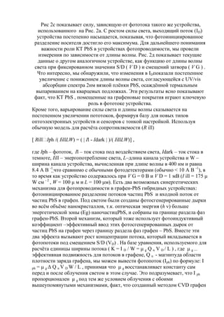 Рис 2с показывает силу, зависящую от фототока такого же устройства,
использованного на Рис. 2а. С ростом силы света, выходящий поток (ID)
устройства постепенно насыщается, показывая, что фотоинициированное
разделение носителя достигло его максимума. Для дальнейшего понимания
важности роли КТ PbS в устройствах фотопроводимости, мы провели
измерения по зависимости от длины волны. Рис. 2д показывает текущие
данные о другом аналогичном устройстве, как функцию от длины волны
света при фиксированном значении S/D ( V D ) и смещений затвора ( V G ) .
Что интересно, мы обнаружили, что изменения в IDпоказали постепенное
увеличение с понижением длины волны света, согласующейся с UV/vis
абсорбции спектра 2нм вязкой плѐнки PbS, осаждѐнной термальным
выпариванием на кварцевых подложках. Эти результаты ясно показывают
факт, что КТ PbS , помещенные на графеновые покрытия играют ключевую
роль в фототоке устройства.
Кроме того, варьирование силы света и длины волны сказывается на
постепенном увеличении пототоков, формируя базу для новых типов
оптоэлектронных устройств и сенсоров с тонкой настройкой. Используя
обычную модель для расчѐта сопротивляемости (R ill)
[ Rill /( IillLW) = ( | Il - Idark | )/( IillLW)] ,
Iph
где Iph – фототок, Il – ток стока под воздействием света, Idark – ток стока в
темноте, Iill – энергопотребление света, L–длина канала устройства и W –
ширина канала устройства, вычисленная при длине волны в 400 нм и равна
8.4 A В -1 что сравнимо с обычными фотодетекторами (обычно < 10 А В -1), в
то время как устройство содержалось при V G = 0 В и V D = 1 мВ (I ill = 175 μ
W см - 2 , W = 100 μ м и L = 100 μм). Есть два возможных синергетических
механизма для фотопроводимости в графен-PbS гибридных устройствах:
фотоинициированное разделение потоков частиц PbS и входной поток от
частиц PbS в графен. Под светом были созданы фотосгенерированные дырки
во всѐм объѐме нанокристаллов, т.к. оптическая энергия (h v) больше
энергетической зоны (Eg) наночастицPbS, и собраны на границе раздела фаз
графен-PbS. Второй механизм, который тоже использует фотоиндуктивный
коэффициент –эффективный ввод этих фотосгенерированных дырок от
частиц PbS на графен через границу раздела фаз графен – PbS. Вместе эти
два эффекта вызывают рост концентрации потока, который вкладывается в
фотопотоки под смещением S/D (VD) . На базе уравнения, используемого для
расчѐта единицы ширины потока ( K = I D / W = μ g Q n V D / L ) , где μ g —
эффективная подвижность для потоков в графене, Q n - магнитуда области
плотности заряда графена, мы можем вывести фотопоток (Iph) по формуле: I
ph = μ g Δ Q n V D W / L , принимая что μ g восстанавливает константу сам
перед и после облучения светом в этом случае. Это подразумевает, что I ph
пропорционален μ g под тем же условием облучения с обоими
вышеупомянутыми механизмами, факт, что созданный методом CVD графен

 