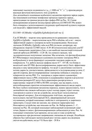 показывает высокую подвижность ( μ g ≥ 1000 см2 V−1 с−1 ), производящую
высокую фоточувствительность этих устройств.
Для дальнейшего понимания необычного механизма переноса заряда дырок,
мы показываем ключевые межфазные процессы переноса заряда ,
происходящие на границе раздела фаз графен-PbS на Рис. 3б. Самая
низкоуровневая незанятая молекулярная орбиталь (LUMO) КТ Pbs может
быть измерена с использованием следующих приближений нулевого порядка
для моделей с эффективной массой:
ELUMO =ECB(bulk) +(Eg(QD)-Eg(bulk))[mh/(mh+me )]
Где ECB(bulk) – энергия зоны проводимости (в сравнении с вакуумом),
Eg(QD) и Eg(bulk) – энергетическая щель PbS и объѐма, mh и me – массы
эффективной дырки и электрона во всѐм полупроводнике. Используя
значения ECB(bulk), Eg(bulk), mhи meв PbS согласно литературе, мы
обнаружили энергию LUMO около -4.30 эВ (относительно вакуума) для КТ
PbS с наивысшим диаметров в 5нм, и для наиболее высокоэнергетической
занятой орбитали (HOMO) - -5.20 эВ, что немного меньше, чем
экспериментально полученные значения. Мы полагаем, что фотовозбуждение
КТ PbSативирует находящиеся в основном состоянии электроны PbS в
возбуждѐнное и затем формирует соединения электрон-дырка на их
поверхности. Т.к. работа выхода графена около 4.7 – 4.9 эВ, что ближе к
валентной зоне КТ PbS, фотосгенерированные дырки могут быть эффективно
введены в зону проводимости графена, что ведѐт к увеличению плотности
потока дырок (и, соответственно, проводимость) в полупроводнике p-типа. С
другой стороны, фотосгенерированные электроны пойманы в ловушку на
поверхности частиц PbS. Т.к. электроны и дырки имеют одинаковую
эффективную массу в PbS, изменения в содержащейся энергии в результате
изменения размеров КТ могут быть равномерно распределены в
перестановке энергий LUMO и HUMO, которые, как мы верим, и есть
многообещающая стратегия оптицимизации эффективности ввода дырок.
На базе глубого понимания механизма переноса, можно предположить, что в
дальнейшем мы сможем наблюдать и рост потока дырок, и рост потока
электронов в одном и том же устройстве, когда будет использоваться
биполярный материал. Для подтверждения этой идеи, мы решили
использовать чистый биполярный SLG, сформированный методом
отслаивания, который показывает свойства и электронного, и дырочного
транспорта. Следуя теми же шагами, мы записали характеристики
биполярного устройства, как показано на Рис. 4а. Набор кривых I – V ,
показан на Рис. 4б, который показывает наблюдаемый позитивный сдвиг
точки Дирака в связи с фотоинициированным добавлением p-типа. Рис. 4с
показывает изменение IDпо времени, когда одно и тоже устройство
тестировалось при различных напряжениях смещения на затворе. Подобным
образом был наблюдаем значительный рост потока дырок под видимым
светом воздействием, когда V G было при – 20 В и

 