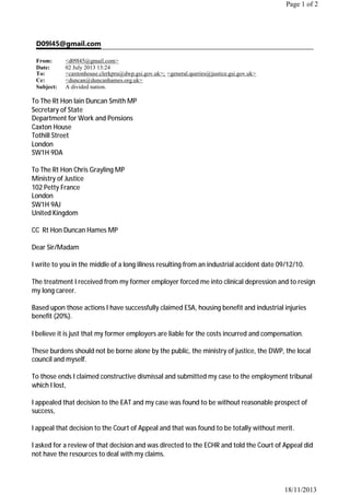 D09l45@gmail.com
From: <d09l45@gmail.com>
Date: 02 July 2013 13:24
To: <caxtonhouse.clerkpru@dwp.gsi.gov.uk>; <general.queries@justice.gsi.gov.uk>
Cc: <duncan@duncanhames.org.uk>
Subject: A divided nation.
Page 1 of 2
18/11/2013
To The Rt Hon Iain Duncan Smith MP
Secretary of State
Department for Work and Pensions
Caxton House
Tothill Street
London
SW1H 9DA
To The Rt Hon Chris Grayling MP
Ministry of Justice
102 Petty France
London
SW1H 9AJ
United Kingdom
CC Rt Hon Duncan Hames MP
Dear Sir/Madam
I write to you in the middle of a long illness resulting from an industrial accident date 09/12/10.
The treatment I received from my former employer forced me into clinical depression and to resign
my long career.
Based upon those actions I have successfully claimed ESA, housing benefit and industrial injuries
benefit (20%).
I believe it is just that my former employers are liable for the costs incurred and compensation.
These burdens should not be borne alone by the public, the ministry of justice, the DWP, the local
council and myself.
To those ends I claimed constructive dismissal and submitted my case to the employment tribunal
which I lost,
I appealed that decision to the EAT and my case was found to be without reasonable prospect of
success,
I appeal that decision to the Court of Appeal and that was found to be totally without merit.
I asked for a review of that decision and was directed to the ECHR and told the Court of Appeal did
not have the resources to deal with my claims.
 