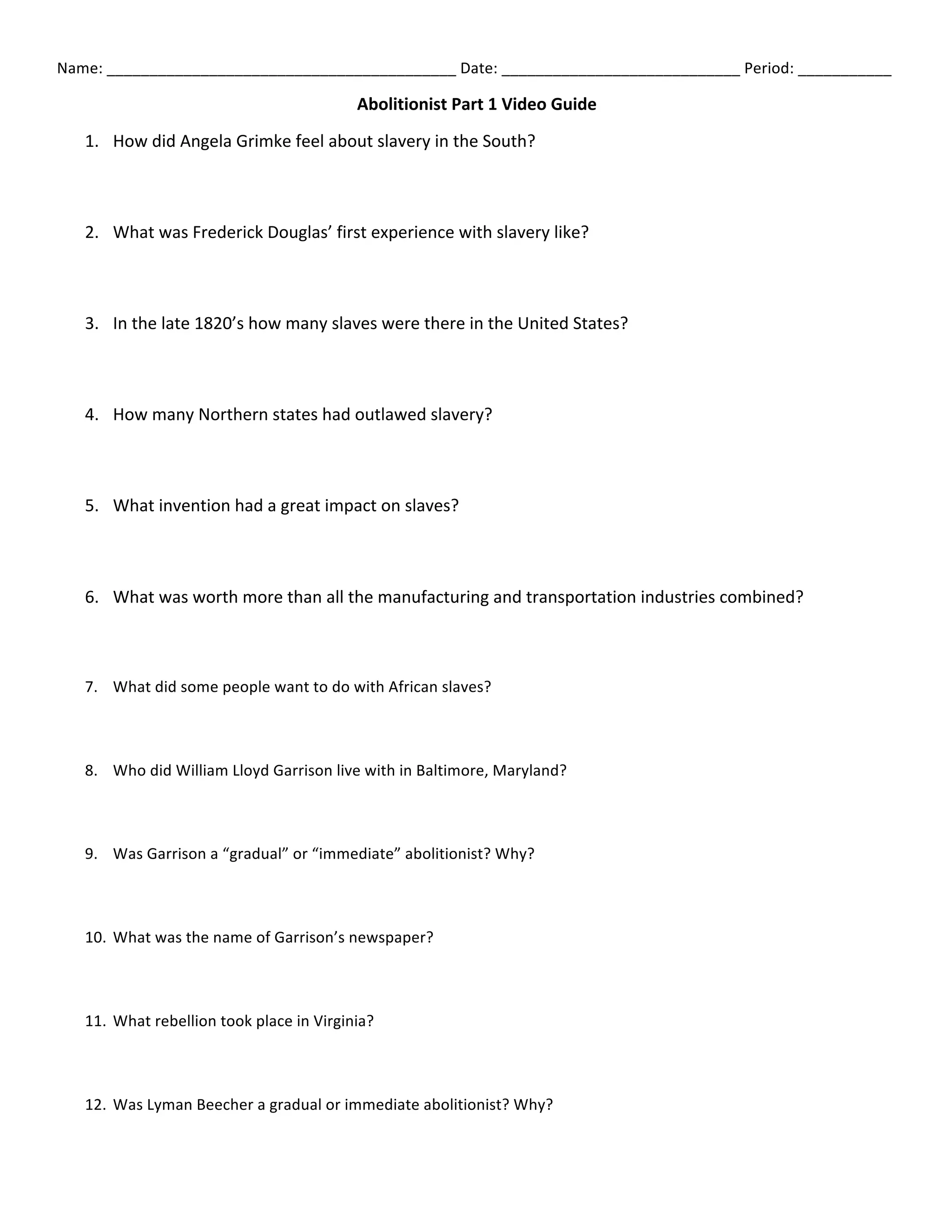 Name:	
  _________________________________________	
  Date:	
  ____________________________	
  Period:	
  ___________	
  
Abolitionist	
  Part	
  1	
  Video	
  Guide	
  
1. How	
  did	
  Angela	
  Grimke	
  feel	
  about	
  slavery	
  in	
  the	
  South?	
  	
  
2. What	
  was	
  Frederick	
  Douglas’	
  first	
  experience	
  with	
  slavery	
  like?	
  	
  
3. In	
  the	
  late	
  1820’s	
  how	
  many	
  slaves	
  were	
  there	
  in	
  the	
  United	
  States?	
  	
  
4. How	
  many	
  Northern	
  states	
  had	
  outlawed	
  slavery?	
  	
  
5. What	
  invention	
  had	
  a	
  great	
  impact	
  on	
  slaves?	
  	
  
6. What	
  was	
  worth	
  more	
  than	
  all	
  the	
  manufacturing	
  and	
  transportation	
  industries	
  combined?	
  	
  	
  
7. What	
  did	
  some	
  people	
  want	
  to	
  do	
  with	
  African	
  slaves?	
  	
  
8. Who	
  did	
  William	
  Lloyd	
  Garrison	
  live	
  with	
  in	
  Baltimore,	
  Maryland?	
  
9. Was	
  Garrison	
  a	
  “gradual”	
  or	
  “immediate”	
  abolitionist?	
  Why?	
  	
  
10. What	
  was	
  the	
  name	
  of	
  Garrison’s	
  newspaper?	
  	
  
11. What	
  rebellion	
  took	
  place	
  in	
  Virginia?	
  	
  
12. Was	
  Lyman	
  Beecher	
  a	
  gradual	
  or	
  immediate	
  abolitionist?	
  Why?	
  	
  
 