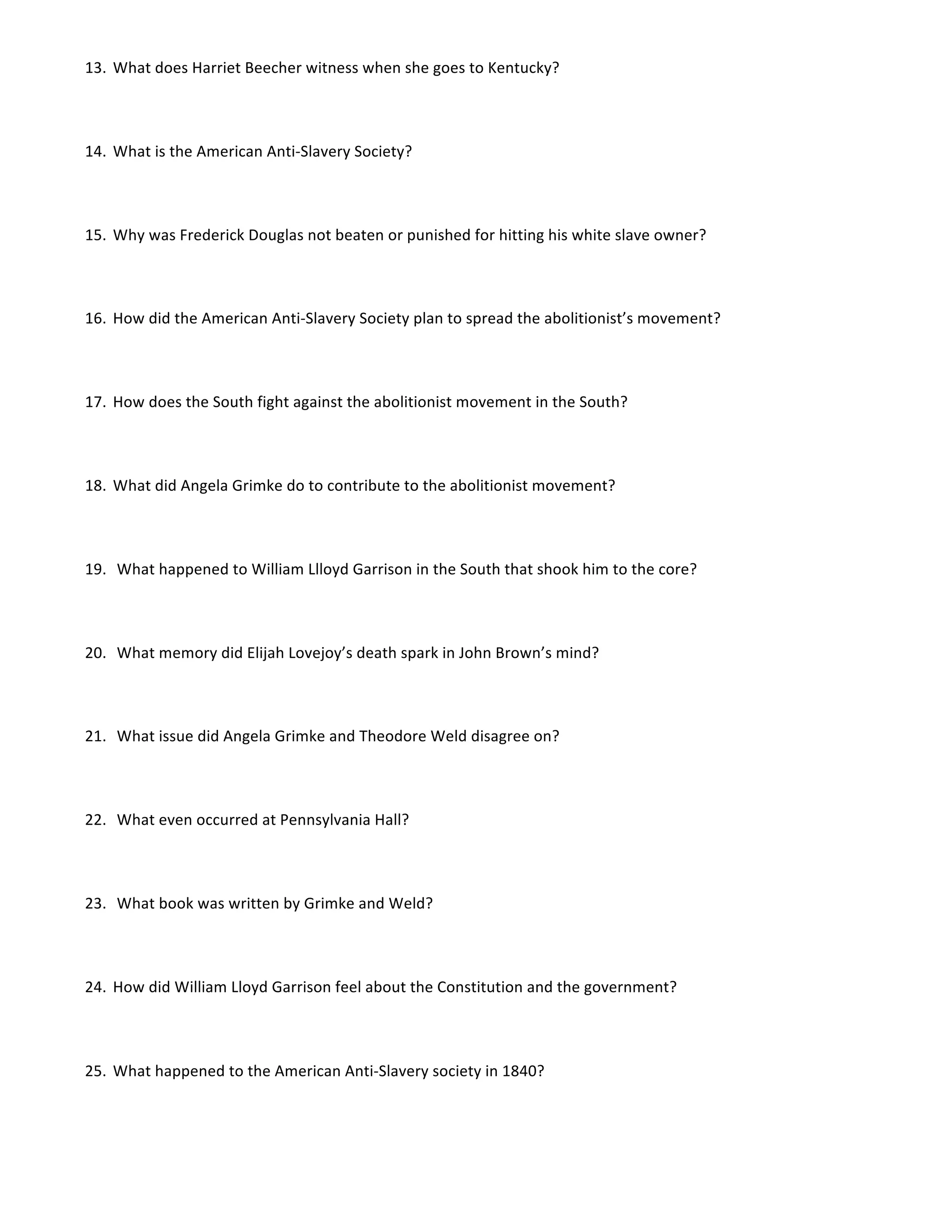 13. What	
  does	
  Harriet	
  Beecher	
  witness	
  when	
  she	
  goes	
  to	
  Kentucky?	
  	
  
14. What	
  is	
  the	
  American	
  Anti-­‐Slavery	
  Society?	
  	
  	
  
15. Why	
  was	
  Frederick	
  Douglas	
  not	
  beaten	
  or	
  punished	
  for	
  hitting	
  his	
  white	
  slave	
  owner?	
  	
  
16. How	
  did	
  the	
  American	
  Anti-­‐Slavery	
  Society	
  plan	
  to	
  spread	
  the	
  abolitionist’s	
  movement?	
  	
  
17. How	
  does	
  the	
  South	
  fight	
  against	
  the	
  abolitionist	
  movement	
  in	
  the	
  South?	
  	
  
18. What	
  did	
  Angela	
  Grimke	
  do	
  to	
  contribute	
  to	
  the	
  abolitionist	
  movement?	
  	
  
19. 	
  What	
  happened	
  to	
  William	
  Llloyd	
  Garrison	
  in	
  the	
  South	
  that	
  shook	
  him	
  to	
  the	
  core?	
  	
  
20. 	
  What	
  memory	
  did	
  Elijah	
  Lovejoy’s	
  death	
  spark	
  in	
  John	
  Brown’s	
  mind?	
  	
  
21. 	
  What	
  issue	
  did	
  Angela	
  Grimke	
  and	
  Theodore	
  Weld	
  disagree	
  on?	
  
22. 	
  What	
  even	
  occurred	
  at	
  Pennsylvania	
  Hall?	
  	
  
23. 	
  What	
  book	
  was	
  written	
  by	
  Grimke	
  and	
  Weld?	
  	
  
24. How	
  did	
  William	
  Lloyd	
  Garrison	
  feel	
  about	
  the	
  Constitution	
  and	
  the	
  government?	
  	
  
25. What	
  happened	
  to	
  the	
  American	
  Anti-­‐Slavery	
  society	
  in	
  1840?	
  	
  	
  	
  	
  	
  	
  	
  	
  	
  	
  	
  	
  	
  	
  	
  	
  	
  	
  	
  	
  	
  	
  	
  	
  	
  	
  	
  	
  	
  	
  	
  	
  	
  	
  	
  	
  	
  	
  	
  	
  	
  	
  	
  	
  	
  	
  	
  	
  	
  	
  	
  	
  	
  	
  	
  	
  	
  	
  	
  	
  	
  	
  	
  	
  	
  	
  	
  	
  	
  	
  	
  	
  	
  	
  	
  	
  	
  	
  	
  	
  	
  	
  	
  	
  	
  	
  	
  	
  	
  	
  	
  	
  	
  	
  	
  	
  	
  	
  	
  	
  	
  	
  	
  	
  	
  
 