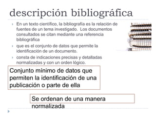 descripción bibliográfica
   En un texto científico, la bibliografía es la relación de
    fuentes de un tema investigado. Los documentos
    consultados se citan mediante una referencia
    bibliográfica
   que es el conjunto de datos que permite la
    identificación de un documento.
   consta de indicaciones precisas y detalladas
    normalizadas y con un orden lógico.
Conjunto mínimo de datos que
permiten la identificación de una
publicación o parte de ella

            Se ordenan de una manera
            normalizada
 