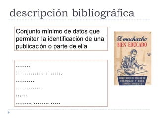 descripción bibliográfica
 Conjunto mínimo de datos que
 permiten la identificación de una
 publicación o parte de ella


 …….
 ………….. .. …..,
 ………
 ………….
 ..,…
 …….. …….. …..
 
