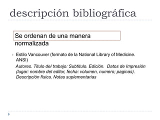 descripción bibliográfica
    Se ordenan de una manera
    normalizada
   Estilo Vancouver (formato de la National Library of Medicine.
    ANSI)
    Autores. Titulo del trabajo: Subtítulo. Edición. Datos de Impresión
    (lugar: nombre del editor, fecha: volumen, numero; paginas).
    Descripción física. Notas suplementarias
 