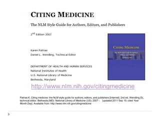 http://www.nlm.nih.gov/citingmedicine
Patrias K. Citing medicine: the NLM style guide for authors, editors, and publishers [Internet]. 2nd ed. Wendling DL,
technical editor. Bethesda (MD): National Library of Medicine (US); 2007 - [updated 2011 Sep 15; cited Year
Month Day]. Available from: http://www.nlm.nih.gov/citingmedicine
 