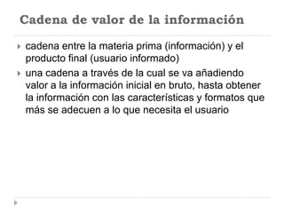 Cadena de valor de la información

   cadena entre la materia prima (información) y el
    producto final (usuario informado)
   una cadena a través de la cual se va añadiendo
    valor a la información inicial en bruto, hasta obtener
    la información con las características y formatos que
    más se adecuen a lo que necesita el usuario
 