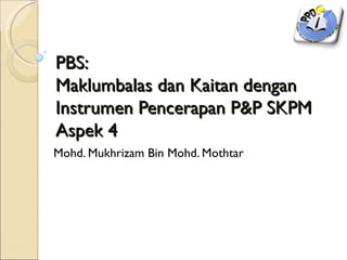 PBS:
Maklumbalas dan Kaitan dengan
Instrumen Pencerapan P&P SKPM
Aspek 4
Mohd. Mukhrizam Bin Mohd. Mothtar
 
