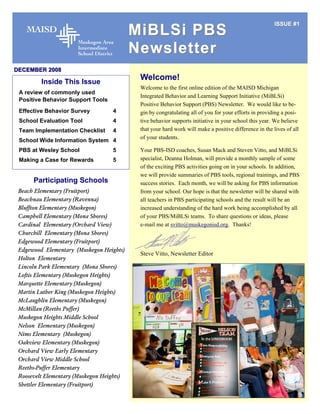 ISSUE #1
                                           MiBLSi PBS
                                           Newsletter
DECEMBER 2008

         Inside This Issue
                                            Welcome!
                                            Welcome to the first online edition of the MAISD Michigan
 A review of commonly used
                                            Integrated Behavior and Learning Support Initiative (MiBLSi)
 Positive Behavior Support Tools
                                            Positive Behavior Support (PBS) Newsletter. We would like to be-
 Effective Behavior Survey         4        gin by congratulating all of you for your efforts in providing a posi-
 School Evaluation Tool            4        tive behavior supports initiative in your school this year. We believe
 Team Implementation Checklist     4        that your hard work will make a positive difference in the lives of all
                                            of your students.
 School Wide Information System 4
 PBS at Wesley School              5        Your PBS-ISD coaches, Susan Mack and Steven Vitto, and MiBLSi
 Making a Case for Rewards         5        specialist, Deanna Holman, will provide a monthly sample of some
                                            of the exciting PBS activities going on in your schools. In addition,
                                            we will provide summaries of PBS tools, regional trainings, and PBS
      Participating Schools                 success stories. Each month, we will be asking for PBS information
 Beach Elementary (Fruitport)               from your school. Our hope is that the newsletter will be shared with
 Beachnau Elementary (Ravenna)              all teachers in PBS participating schools and the result will be an
 Bluffton Elementary (Muskegon)             increased understanding of the hard work being accomplished by all
 Campbell Elementary (Mona Shores)          of your PBS/MiBLSi teams. To share questions or ideas, please
 Cardinal Elementary (Orchard View)         e-mail me at svitto@muskegonisd.org. Thanks!
 Churchill Elementary (Mona Shores)
 Edgewood Elementary (Fruitport)
 Edgewood Elementary (Muskegon Heights)
                                            Steve Vitto, Newsletter Editor
 Holton Elementary
 Lincoln Park Elementary (Mona Shores)
 Loftis Elementary (Muskegon Heights)
 Marquette Elementary (Muskegon)
 Martin Luther King (Muskegon Heights)
 McLaughlin Elementary (Muskegon)
 McMillan (Reeths Puffer)
 Muskegon Heights Middle School
 Nelson Elementary (Muskegon)
 Nims Elementary (Muskegon)
 Oakview Elementary (Muskegon)
 Orchard View Early Elementary
 Orchard View Middle School
 Reeths-Puffer Elementary
 Roosevelt Elementary (Muskegon Heights)
 Shettler Elementary (Fruitport)
 
