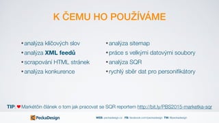 WEB: peckadesign.cz FB: facebook.com/peckadesign TW: @peckadesign
K ČEMU HO POUŽÍVÁME
• analýza klíčových slov
• analýza XML feedů
• scrapování HTML stránek
• analýza konkurence
TIP: Markétčin článek o tom jak pracovat se SQR reportem http://bit.ly/PBS2015-marketka-sqr
• analýza sitemap
• práce s velkými datovými soubory
• analýza SQR
• rychlý sběr dat pro personiﬁkátory
 