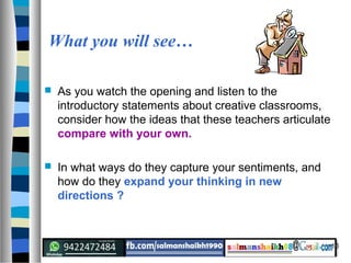 10
What you will see…
 As you watch the opening and listen to the
introductory statements about creative classrooms,
consider how the ideas that these teachers articulate
compare with your own.
 In what ways do they capture your sentiments, and
how do they expand your thinking in new
directions ?
 