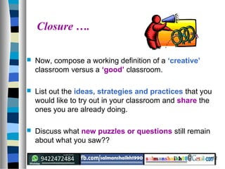 12
Closure ….
 Now, compose a working definition of a ‘creative’
classroom versus a ‘good’ classroom.
 List out the ideas, strategies and practices that you
would like to try out in your classroom and share the
ones you are already doing.
 Discuss what new puzzles or questions still remain
about what you saw??
 