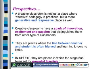 13
Perspectives…
 A creative classroom is not just a place where
‘effective’ pedagogy is practiced, but a more
generative and responsive place as well.
 Creative classrooms have a spark of innovation,
excitement and passion that distinguishes them
from other type of classrooms.
 They are places where the line between teacher
and student is often blurred and learning knows no
limits.

 IN SHORT, they are places in which the stage has
been set for powerful learning !
 
