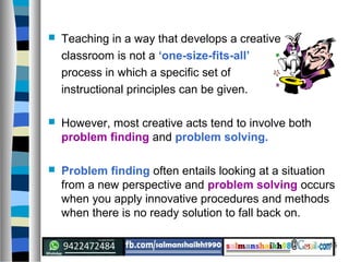 15
 Teaching in a way that develops a creative
classroom is not a ‘one-size-fits-all’
process in which a specific set of
instructional principles can be given.
 However, most creative acts tend to involve both
problem finding and problem solving.
 Problem finding often entails looking at a situation
from a new perspective and problem solving occurs
when you apply innovative procedures and methods
when there is no ready solution to fall back on.
 