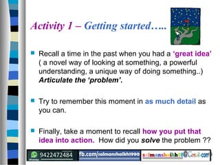 16
Activity 1 – Getting started…..
 Recall a time in the past when you had a ‘great idea’
( a novel way of looking at something, a powerful
understanding, a unique way of doing something..)
Articulate the ‘problem’.
 Try to remember this moment in as much detail as
you can.
 Finally, take a moment to recall how you put that
idea into action. How did you solve the problem ??
 