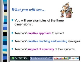 18
What you will see…
 You will see examples of the three
dimensions :
 Teachers’ creative approach to content
 Teachers’ creative teaching and learning strategies
 Teachers’ support of creativity of their students.
 