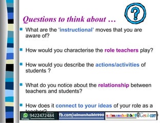 19
Questions to think about …
 What are the ‘instructional’ moves that you are
aware of?
 How would you characterise the role teachers play?
 How would you describe the actions/activities of
students ?
 What do you notice about the relationship between
teachers and students?
 How does it connect to your ideas of your role as a
teacher?
 