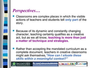 21
Perspectives…
 Classrooms are complex places in which the visible
actions of teachers and students tell only part of the
story.
 Because of its dynamic and constantly changing
character, teaching certainly qualifies as a creative
act, but as we all know, teaching is more than just
a matter of technique and strategies.
 Rather than accepting the mandated curriculum as a
complete document, teachers in creative classrooms
might ask themselves,”How can I situate these
skills within a meaningful context?”
 