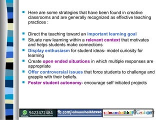22
 Here are some strategies that have been found in creative
classrooms and are generally recognized as effective teaching
practices :
 Direct the teaching toward an important learning goal
 Situate new learning within a relevant context that motivates
and helps students make connections
 Display enthusiasm for student ideas- model curiosity for
learning
 Create open ended situations in which multiple responses are
appropriate
 Offer controversial issues that force students to challenge and
grapple with their beliefs.
 Foster student autonomy- encourage self initiated projects
 