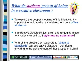 23
 To explore the deeper meaning of this initiative, it is
important to look at what a creative classroom offers
students.
 Is a creative classroom just a fun and engaging place
for students to be in, all style and no substance?
 With all the pressure on teachers to ‘teach to
standards’ can a creative classroom contribute
anything to the achievement of these types of goals?
What do students get out of being
in a creative classroom ?
 