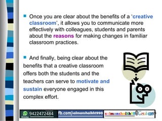 24
 Once you are clear about the benefits of a ‘creative
classroom’, it allows you to communicate more
effectively with colleagues, students and parents
about the reasons for making changes in familiar
classroom practices.
 And finally, being clear about the
benefits that a creative classroom
offers both the students and the
teachers can serve to motivate and
sustain everyone engaged in this
complex effort.
 