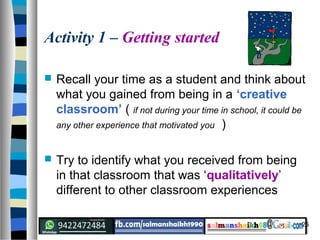 25
Activity 1 – Getting started
 Recall your time as a student and think about
what you gained from being in a ‘creative
classroom’ ( if not during your time in school, it could be
any other experience that motivated you )
 Try to identify what you received from being
in that classroom that was ‘qualitatively’
different to other classroom experiences
 