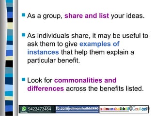 26
 As a group, share and list your ideas.
 As individuals share, it may be useful to
ask them to give examples of
instances that help them explain a
particular benefit.
 Look for commonalities and
differences across the benefits listed.
 