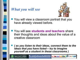 27
What you will see
 You will view a classroom portrait that you
have already viewed before.
 You will see students and teachers share
their thoughts and ideas about the value of a
creative classroom
 ( as you listen to their ideas, connect them to the
ideas that you have listed – try to imagine
yourself as a student in these classrooms )
 