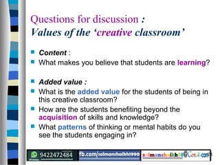 28
Questions for discussion :
Values of the ‘creative classroom’
 Content :
 What makes you believe that students are learning?
 Added value :
 What is the added value for the students of being in
this creative classroom?
 How are the students benefiting beyond the
acquisition of skills and knowledge?
 What patterns of thinking or mental habits do you
see the students engaging in?
 