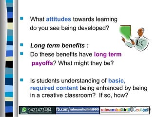 29
 What attitudes towards learning
do you see being developed?
 Long term benefits :
 Do these benefits have long term
payoffs? What might they be?
 Is students understanding of basic,
required content being enhanced by being
in a creative classroom? If so, how?
 