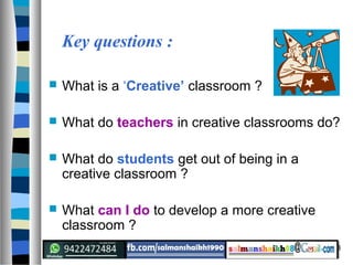 3
Key questions :
 What is a ‘Creative’ classroom ?
 What do teachers in creative classrooms do?
 What do students get out of being in a
creative classroom ?
 What can I do to develop a more creative
classroom ?
 