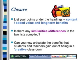 30
Closure
 List your points under the headings – content
/ added value and long term benefits
 Is there any similarities /differences in the
two lists complied?
 Can you now articulate the benefits that
students and teachers gain out of being in a
‘creative classroom’
 