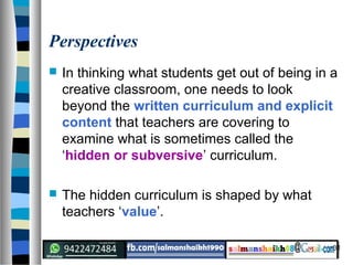 31
Perspectives
 In thinking what students get out of being in a
creative classroom, one needs to look
beyond the written curriculum and explicit
content that teachers are covering to
examine what is sometimes called the
‘hidden or subversive’ curriculum.
 The hidden curriculum is shaped by what
teachers ‘value’.
 