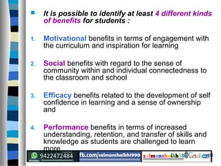 32
 It is possible to identify at least 4 different kinds
of benefits for students :
1. Motivational benefits in terms of engagement with
the curriculum and inspiration for learning
2. Social benefits with regard to the sense of
community within and individual connectedness to
the classroom and school
3. Efficacy benefits related to the development of self
confidence in learning and a sense of ownership
and
4. Performance benefits in terms of increased
understanding, retention, and transfer of skills and
knowledge as students are challenged to learn
more
 