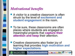 33
Motivational benefits
 A visitor to a creative classroom is often
struck by the level of excitement and
student engagement in the room.
 To be sure, these classrooms are often
places where students are engaged in
meaningful projects that capture their
attention and keep their attention.
 Creative classrooms also foster joy of
learning that provides high motivation and
higher expectations.
 