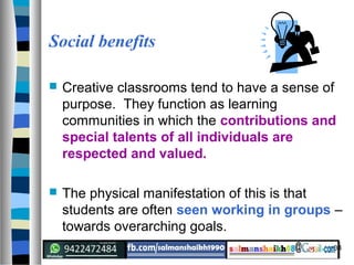 34
Social benefits
 Creative classrooms tend to have a sense of
purpose. They function as learning
communities in which the contributions and
special talents of all individuals are
respected and valued.
 The physical manifestation of this is that
students are often seen working in groups –
towards overarching goals.
 