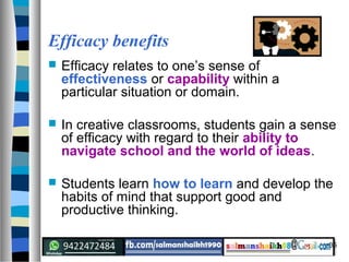 35
Efficacy benefits
 Efficacy relates to one’s sense of
effectiveness or capability within a
particular situation or domain.
 In creative classrooms, students gain a sense
of efficacy with regard to their ability to
navigate school and the world of ideas.
 Students learn how to learn and develop the
habits of mind that support good and
productive thinking.
 
