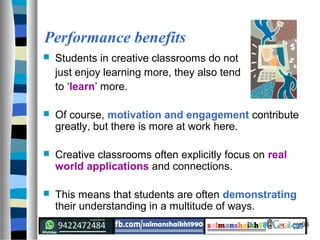 36
Performance benefits
 Students in creative classrooms do not
just enjoy learning more, they also tend
to ‘learn’ more.
 Of course, motivation and engagement contribute
greatly, but there is more at work here.
 Creative classrooms often explicitly focus on real
world applications and connections.
 This means that students are often demonstrating
their understanding in a multitude of ways.
 