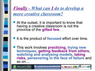 37
Finally - What can I do to develop a
more creative classroom?
 At the outset, it is important to know that
having a creative classroom is not the
province of the gifted few.
 It is the product of focused effort over time.
 This work involves practicing, trying new
techniques, getting feedback from others,
watching and analysing models, taking
risks, persevering in the face of failure and
so on…
 