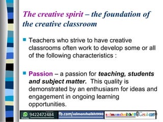 38
The creative spirit – the foundation of
the creative classroom
 Teachers who strive to have creative
classrooms often work to develop some or all
of the following characteristics :
 Passion – a passion for teaching, students
and subject matter. This quality is
demonstrated by an enthusiasm for ideas and
engagement in ongoing learning
opportunities.
 